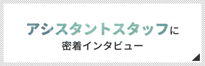 アシスタントスタッフに密着インタビュー